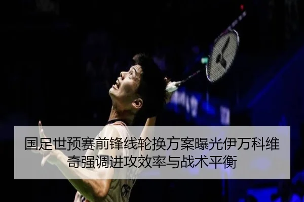 国足世预赛前锋线轮换方案曝光伊万科维奇强调进攻效率与战术平衡