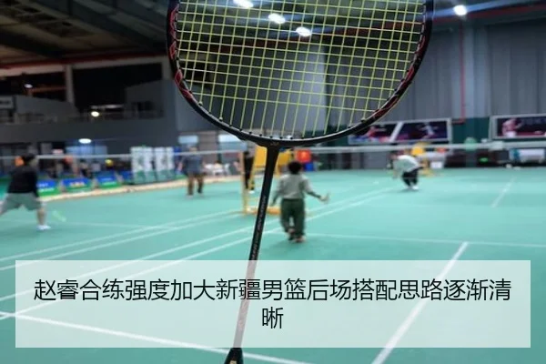 赵睿合练强度加大新疆男篮后场搭配思路逐渐清晰