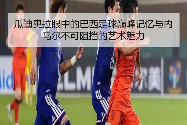 瓜迪奥拉眼中的巴西足球巅峰记忆与内马尔不可阻挡的艺术魅力