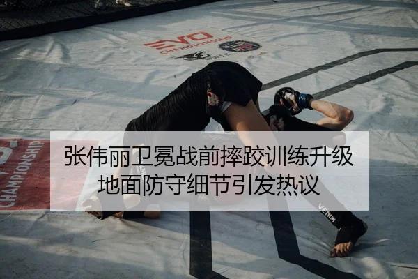 张伟丽卫冕战前摔跤训练升级 地面防守细节引发热议