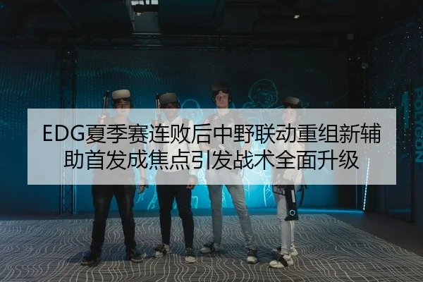 EDG夏季赛连败后中野联动重组新辅助首发成焦点引发战术全面升级